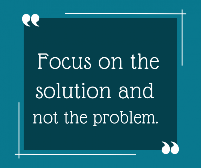 Don’t focus on the problem, but rather be the solution.